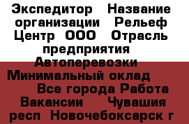 Экспедитор › Название организации ­ Рельеф-Центр, ООО › Отрасль предприятия ­ Автоперевозки › Минимальный оклад ­ 30 000 - Все города Работа » Вакансии   . Чувашия респ.,Новочебоксарск г.